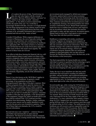 et’s explore the power of data. Transforming raw
Ldata into real value begins with the concept of
relevance. Merriam-Webster deﬁnes “relevance” as
having ‘relation to the matter at hand’, ‘practical …
applicability’, or ‘the ability to retrieve material that
satisﬁes the needs of the user.’ In a world that is
increasingly ﬂooded with data, relevance is in high demand.
The last thing management in any industry needs for more
irrelevant data. The burning need always has been, and
continues to be, actionable information that is concisely-
presented and relevant to the ‘matter at hand.’
Consider US healthcare. While congress deliberates on
revisions to Obamacare, the cost of specialty medications,
secondary care and tertiary care continues to rise. The
percentage of the US economy accounted for by healthcare
now approaches 20%. The matter at hand is to eliminate
waste and ﬁnd the best care at the lowest price and place it
within reach of those who need it most urgently. The
answers to these issues are relevant.
In an eﬀort to help those bearing the ﬁnancial risk (e.g. self-
insured employer plans) to gain control over these costs,
analytics companies obtain and process mountains of data –
medical claims, pharmacy claims, biometric information,
blood screen results, vision tests, questionnaires, and even
consumer data. Then, running this data through algorithms,
regression analyses, and predictive models, these same
companies return computational results to their users in an
often bewildering array of tables, charts, graphs, diagrams
and narrations. Regrettably, not all of the information is
relevant.
Pareto’s Law (also known as the ‘80/20 Rule’) applies in
dramatic fashion in healthcare. In general, a small
percentage of any population accounts for a
disproportionately large share of the plan’s expenses. Most
wellness programs focus eﬀorts upon the masses (i.e. the
80%). However, in actuality, most of a plan’s expenses
originate with a small number of plan participants (i.e. the
20%). In fact, as few as 3-5% of plan participants often
account for one-half of a health plan’s expenses, somewhat
regardless of the plan, the geography, or the demographics
of the population. Imagine the impact on health and on cost
that could be realized if the 3-5% could prevent their
condition from deteriorating. Diabetes, cardiac conditions,
and even some cancers can be readily identiﬁed in early
states by the pro-active use of predictive analytics. Such a
list of future high-cost claimants, the 3-5%, would be
relevant information.
Beyond relevance rests ‘simplicity’ – solutions that go a
step further and automatically act upon relevant
information. The ﬁnancial investments industry mastered
this idea years ago by creating mutual funds. Mutual funds
are investment pools managed by skilled asset managers.
Previously, analysts had to convert macro-economic
statistics into a list of promising stocks that stock brokers
could give to clients to provide relevant investment advice.
Then, someone realized that the investment process could
be simpliﬁed by forming a diversiﬁed portfolio into which
investors could directly invest. Mutual funds represent a
hands-free way to combine both relevance and simplicity
into an investment vehicle that eliminates the need for
individuals to study, and take action on, investment reports.
Mutual fund investors don’t read reports or pick stocks.
They leave that with their portfolio managers.
Healthcare is responding with similar, coordinated
solutions. Programs are emerging which integrate all
digitally-available medical information and translate the
data into actionable and relevant information. Then, like a
portfolio manager who synthesizes disparate economic
reports into an investment strategy, clinical care
coordinators integrate disparate data sets and provide
guidance to plan participants who can take action to
increase the likelihood that they receive the best care, at the
best facilities, at the lowest price.
The ﬁnal responsibility for human health rests with the
individual (or parent or guardian) but the technology to give
relevant, simple guidance exists. Consumers need to
demand and take advantage of price transparency, just like
they do when shopping for other goods and services.
Today, the race is on to transform raw data into useful
information that will result in weeding out ineﬀective
providers, sub-par facilities, and overpriced medications.
Transparency is improving and analytics are revealing
opportunities to save. To conclude, consider how this true
story sheds light on the value of relevant information.
Several months ago, while visiting the US Northwest on a
business trip, I stopped at an independent drugstore to pick
up two prescription medications. The drugstore did not
participate in my health plan, and the cashier stated that the
price for the two (common) medications would be $450. I
was stunned. While traveling in South America the prior
year, I had paid $52 for the same supply of the same two
medications. I’ve since ordered the same quantity of these
drugs for $163. Imagine how an investor would feel after
paying $450 per share of the same common stock that could
be ordered online for $163 a share. The ineﬃciencies in US
healthcare are still excessive and are responsible in part for
the size of this sector of the US economy. But the better
analytics companies are transforming raw data into relevant
information. Astute self-insured plan managers must partner
only with analytics companies that oﬀer relevant
information in simpliﬁed solutions.
51| July 2018 |
 