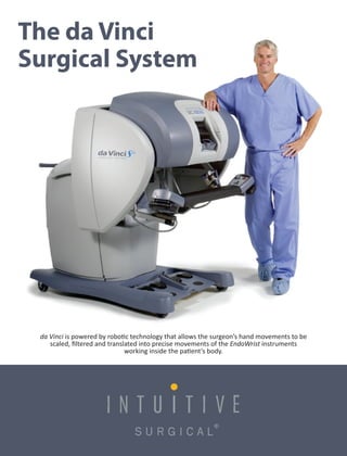 da Vinci is powered by robo c technology that allows the surgeon’s hand movements to be
scaled, ﬁltered and translated into precise movements of the EndoWrist instruments
working inside the pa ent’s body.
The da Vinci
Surgical System
 