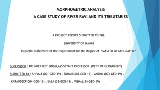 MORPHOMETRIC ANALYSIS
A CASE STUDY OF RIVER RAVI AND ITS TRIBUTARIES
A PROJECT REPORT SUBMITTED TO THE
UNIVERSITY OFJAMMU
In partial fulfillment of the requirement for the degree of “MASTER OFGEOGRAPHY”
SUPERVISOR : DR INDERJEET SINGH,ASSISSTANT PROFESSOR (DEPT OF GEOGRAPHY)
SUBMITTED BY : SHIVALI (001-GEO-19) , SUHAIB(002-GEO-19) , ANSHU (003-GEO-19) ,
KARANDEEP(004-GEO-19) , SABA (33-GEO-19) , VISHAL(34-GEO-19)
 