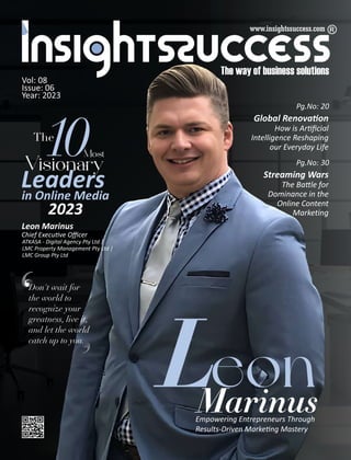 Vol: 08
Issue: 06
Year: 2023
The
10Mt
Visiy
Leaders
in Online Media
2023
Global Renova on
How is Ar ﬁcial
Intelligence Reshaping
our Everyday Life
Pg.No: 20
Marinus
Empowering Entrepreneurs Through
Results-Driven Marke ng Mastery
eon
L
Don't wait for
the world to
recognize your
greatness, live it,
and let the world
catch up to you.
Leon Marinus
Chief Execu ve Oﬃcer
ATKASA - Digital Agency Pty Ltd |
LMC Property Management Pty Ltd |
LMC Group Pty Ltd
Streaming Wars
The Ba le for
Dominance in the
Online Content
Marketing
Pg.No: 30
 