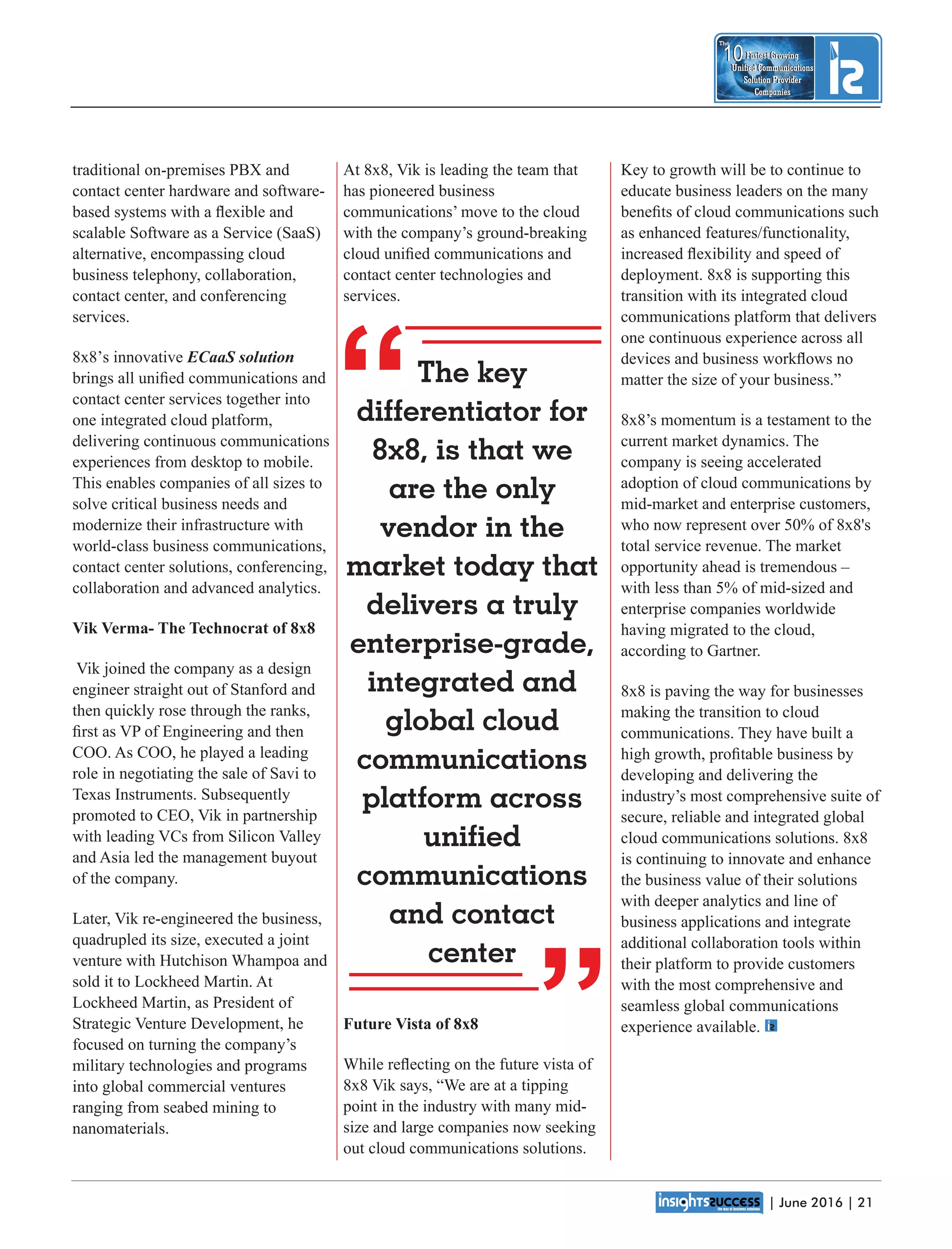 | June 2016 | 21
Fastest Growing
Unied Communications
Solution Provider
Companies
10
The
Fastest Growing
Unied Communications
Solution Provider
Companies
10
The
Key to growth will be to continue to
educate business leaders on the many
beneﬁts of cloud communications such
as enhanced features/functionality,
increased ﬂexibility and speed of
deployment. 8x8 is supporting this
transition with its integrated cloud
communications platform that delivers
one continuous experience across all
devices and business workﬂows no
matter the size of your business.”
8x8’s momentum is a testament to the
current market dynamics. The
company is seeing accelerated
adoption of cloud communications by
mid-market and enterprise customers,
who now represent over 50% of 8x8's
total service revenue. The market
opportunity ahead is tremendous –
with less than 5% of mid-sized and
enterprise companies worldwide
having migrated to the cloud,
according to Gartner.
8x8 is paving the way for businesses
making the transition to cloud
communications. They have built a
high growth, proﬁtable business by
developing and delivering the
industry’s most comprehensive suite of
secure, reliable and integrated global
cloud communications solutions. 8x8
is continuing to innovate and enhance
the business value of their solutions
with deeper analytics and line of
business applications and integrate
additional collaboration tools within
their platform to provide customers
with the most comprehensive and
seamless global communications
experience available.
At 8x8, Vik is leading the team that
has pioneered business
communications’ move to the cloud
with the company’s ground-breaking
cloud uniﬁed communications and
contact center technologies and
services.
Future Vista of 8x8
While reﬂecting on the future vista of
8x8 Vik says, “We are at a tipping
point in the industry with many mid-
size and large companies now seeking
out cloud communications solutions.
traditional on-premises PBX and
contact center hardware and software-
based systems with a ﬂexible and
scalable Software as a Service (SaaS)
alternative, encompassing cloud
business telephony, collaboration,
contact center, and conferencing
services.
8x8’s innovative ECaaS solution
brings all uniﬁed communications and
contact center services together into
one integrated cloud platform,
delivering continuous communications
experiences from desktop to mobile.
This enables companies of all sizes to
solve critical business needs and
modernize their infrastructure with
world-class business communications,
contact center solutions, conferencing,
collaboration and advanced analytics.
Vik Verma- The Technocrat of 8x8
Vik joined the company as a design
engineer straight out of Stanford and
then quickly rose through the ranks,
ﬁrst as VP of Engineering and then
COO. As COO, he played a leading
role in negotiating the sale of Savi to
Texas Instruments. Subsequently
promoted to CEO, Vik in partnership
with leading VCs from Silicon Valley
and Asia led the management buyout
of the company.
Later, Vik re-engineered the business,
quadrupled its size, executed a joint
venture with Hutchison Whampoa and
sold it to Lockheed Martin. At
Lockheed Martin, as President of
Strategic Venture Development, he
focused on turning the company’s
military technologies and programs
into global commercial ventures
ranging from seabed mining to
nanomaterials.
“
“
The key
differentiator for
8x8, is that we
are the only
vendor in the
market today that
delivers a truly
enterprise-grade,
integrated and
global cloud
communications
platform across
unied
communications
and contact
center
 