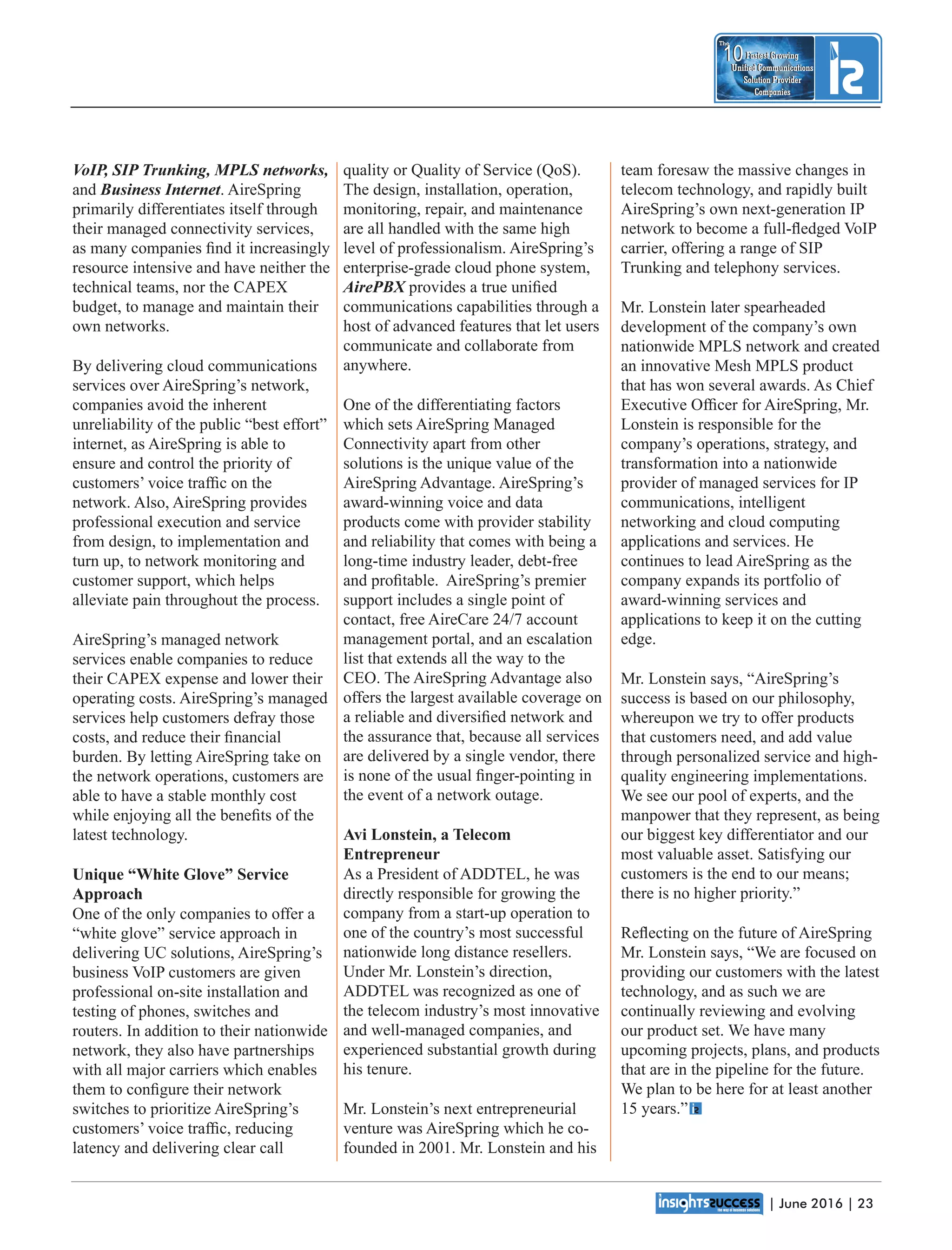 | June 2016 | 23
Fastest Growing
Unied Communications
Solution Provider
Companies
10
The
Fastest Growing
Unied Communications
Solution Provider
Companies
10
The
team foresaw the massive changes in
telecom technology, and rapidly built
AireSpring’s own next-generation IP
network to become a full-ﬂedged VoIP
carrier, offering a range of SIP
Trunking and telephony services.
Mr. Lonstein later spearheaded
development of the company’s own
nationwide MPLS network and created
an innovative Mesh MPLS product
that has won several awards. As Chief
Executive Ofﬁcer for AireSpring, Mr.
Lonstein is responsible for the
company’s operations, strategy, and
transformation into a nationwide
provider of managed services for IP
communications, intelligent
networking and cloud computing
applications and services. He
continues to lead AireSpring as the
company expands its portfolio of
award-winning services and
applications to keep it on the cutting
edge.
Mr. Lonstein says, “AireSpring’s
success is based on our philosophy,
whereupon we try to offer products
that customers need, and add value
through personalized service and high-
quality engineering implementations.
We see our pool of experts, and the
manpower that they represent, as being
our biggest key differentiator and our
most valuable asset. Satisfying our
customers is the end to our means;
there is no higher priority.”
Reﬂecting on the future of AireSpring
Mr. Lonstein says, “We are focused on
providing our customers with the latest
technology, and as such we are
continually reviewing and evolving
our product set. We have many
upcoming projects, plans, and products
that are in the pipeline for the future.
We plan to be here for at least another
15 years.”
quality or Quality of Service (QoS).
The design, installation, operation,
monitoring, repair, and maintenance
are all handled with the same high
level of professionalism. AireSpring’s
enterprise-grade cloud phone system,
AirePBX provides a true uniﬁed
communications capabilities through a
host of advanced features that let users
communicate and collaborate from
anywhere.
One of the differentiating factors
which sets AireSpring Managed
Connectivity apart from other
solutions is the unique value of the
AireSpring Advantage. AireSpring’s
award-winning voice and data
products come with provider stability
and reliability that comes with being a
long-time industry leader, debt-free
and proﬁtable. AireSpring’s premier
support includes a single point of
contact, free AireCare 24/7 account
management portal, and an escalation
list that extends all the way to the
CEO. The AireSpring Advantage also
offers the largest available coverage on
a reliable and diversiﬁed network and
the assurance that, because all services
are delivered by a single vendor, there
is none of the usual ﬁnger-pointing in
the event of a network outage.
Avi Lonstein, a Telecom
Entrepreneur
As a President of ADDTEL, he was
directly responsible for growing the
company from a start-up operation to
one of the country’s most successful
nationwide long distance resellers.
Under Mr. Lonstein’s direction,
ADDTEL was recognized as one of
the telecom industry’s most innovative
and well-managed companies, and
experienced substantial growth during
his tenure.
Mr. Lonstein’s next entrepreneurial
venture was AireSpring which he co-
founded in 2001. Mr. Lonstein and his
VoIP, SIP Trunking, MPLS networks,
and Business Internet. AireSpring
primarily differentiates itself through
their managed connectivity services,
as many companies ﬁnd it increasingly
resource intensive and have neither the
technical teams, nor the CAPEX
budget, to manage and maintain their
own networks.
By delivering cloud communications
services over AireSpring’s network,
companies avoid the inherent
unreliability of the public “best effort”
internet, as AireSpring is able to
ensure and control the priority of
customers’ voice trafﬁc on the
network. Also, AireSpring provides
professional execution and service
from design, to implementation and
turn up, to network monitoring and
customer support, which helps
alleviate pain throughout the process.
AireSpring’s managed network
services enable companies to reduce
their CAPEX expense and lower their
operating costs. AireSpring’s managed
services help customers defray those
costs, and reduce their ﬁnancial
burden. By letting AireSpring take on
the network operations, customers are
able to have a stable monthly cost
while enjoying all the beneﬁts of the
latest technology.
Unique “White Glove” Service
Approach
One of the only companies to offer a
“white glove” service approach in
delivering UC solutions, AireSpring’s
business VoIP customers are given
professional on-site installation and
testing of phones, switches and
routers. In addition to their nationwide
network, they also have partnerships
with all major carriers which enables
them to conﬁgure their network
switches to prioritize AireSpring’s
customers’ voice trafﬁc, reducing
latency and delivering clear call
 