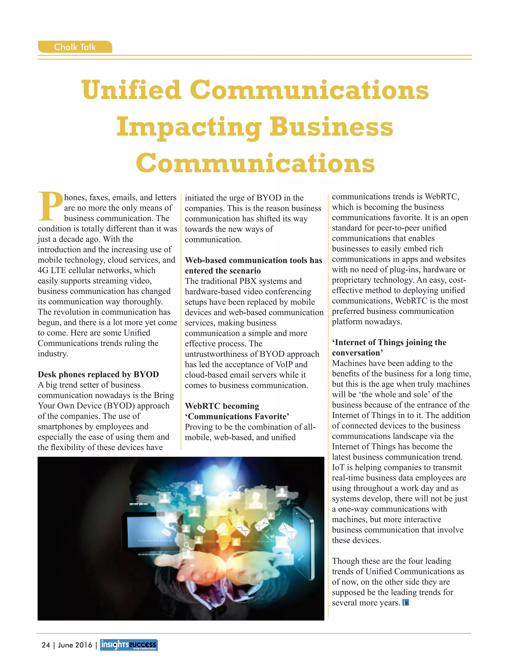 Phones, faxes, emails, and letters
are no more the only means of
business communication. The
condition is totally different than it was
just a decade ago. With the
introduction and the increasing use of
mobile technology, cloud services, and
4G LTE cellular networks, which
easily supports streaming video,
business communication has changed
its communication way thoroughly.
The revolution in communication has
begun, and there is a lot more yet come
to come. Here are some Uniﬁed
Communications trends ruling the
industry.
Desk phones replaced by BYOD
A big trend setter of business
communication nowadays is the Bring
Your Own Device (BYOD) approach
of the companies. The use of
smartphones by employees and
especially the ease of using them and
the ﬂexibility of these devices have
initiated the urge of BYOD in the
companies. This is the reason business
communication has shifted its way
towards the new ways of
communication.
Web-based communication tools has
entered the scenario
The traditional PBX systems and
hardware-based video conferencing
setups have been replaced by mobile
devices and web-based communication
services, making business
communication a simple and more
effective process. The
untrustworthiness of BYOD approach
has led the acceptance of VoIP and
cloud-based email servers while it
comes to business communication.
WebRTC becoming
‘Communications Favorite’
Proving to be the combination of all-
mobile, web-based, and uniﬁed
communications trends is WebRTC,
which is becoming the business
communications favorite. It is an open
standard for peer-to-peer uniﬁed
communications that enables
businesses to easily embed rich
communications in apps and websites
with no need of plug-ins, hardware or
proprietary technology. An easy, cost-
effective method to deploying uniﬁed
communications, WebRTC is the most
preferred business communication
platform nowadays.
‘Internet of Things joining the
conversation’
Machines have been adding to the
beneﬁts of the business for a long time,
but this is the age when truly machines
will be ‘the whole and sole’ of the
business because of the entrance of the
Internet of Things in to it. The addition
of connected devices to the business
communications landscape via the
Internet of Things has become the
latest business communication trend.
IoT is helping companies to transmit
real-time business data employees are
using throughout a work day and as
systems develop, there will not be just
a one-way communications with
machines, but more interactive
business communication that involve
these devices.
Though these are the four leading
trends of Uniﬁed Communications as
of now, on the other side they are
supposed be the leading trends for
several more years.
Unified Communications
Impacting Business
Communications
24 | June 2016 |
Chalk Talk
 