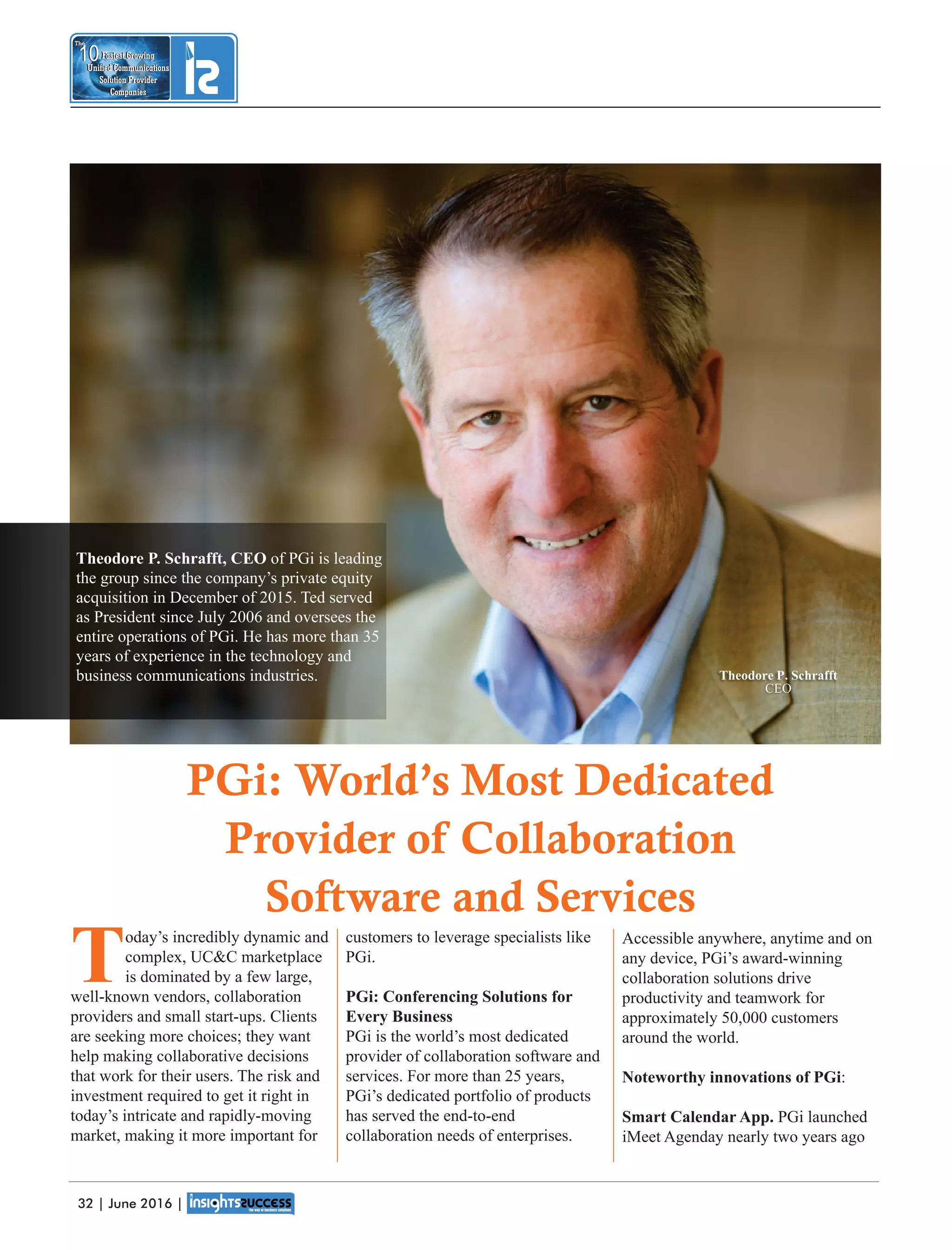 Accessible anywhere, anytime and on
any device, PGi’s award-winning
collaboration solutions drive
productivity and teamwork for
approximately 50,000 customers
around the world.
Noteworthy innovations of PGi:
Smart Calendar App. PGi launched
iMeet Agenday nearly two years ago
customers to leverage specialists like
PGi.
PGi: Conferencing Solutions for
Every Business
PGi is the world’s most dedicated
provider of collaboration software and
services. For more than 25 years,
PGi’s dedicated portfolio of products
has served the end-to-end
collaboration needs of enterprises.
Today’s incredibly dynamic and
complex, UCC marketplace
is dominated by a few large,
well-known vendors, collaboration
providers and small start-ups. Clients
are seeking more choices; they want
help making collaborative decisions
that work for their users. The risk and
investment required to get it right in
today’s intricate and rapidly-moving
market, making it more important for
Fastest Growing
Unied Communications
Solution Provider
Companies
10
The
Fastest Growing
Unied Communications
Solution Provider
Companies
10
The
PGi: World’s Most Dedicated
Provider of Collaboration
Software and Services
Theodore P. Schrafft, CEO of PGi is leading
the group since the company’s private equity
acquisition in December of 2015. Ted served
as President since July 2006 and oversees the
entire operations of PGi. He has more than 35
years of experience in the technology and
business communications industries. Theodore P. Schrafft
CEO
32 | June 2016 |
 
