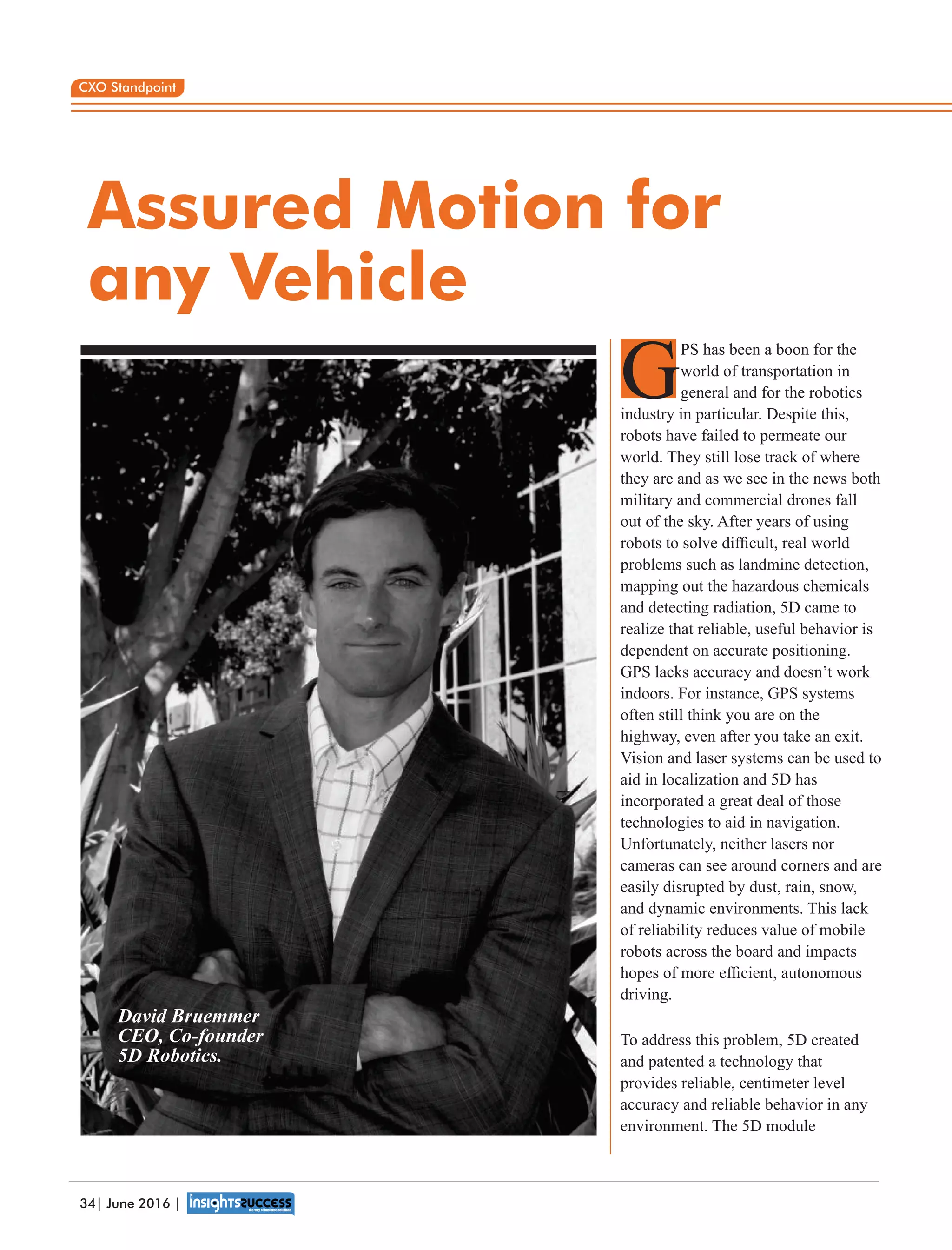 Assured Motion for
any Vehicle
PS has been a boon for the
Gworld of transportation in
general and for the robotics
industry in particular. Despite this,
robots have failed to permeate our
world. They still lose track of where
they are and as we see in the news both
military and commercial drones fall
out of the sky. After years of using
robots to solve difﬁcult, real world
problems such as landmine detection,
mapping out the hazardous chemicals
and detecting radiation, 5D came to
realize that reliable, useful behavior is
dependent on accurate positioning.
GPS lacks accuracy and doesn’t work
indoors. For instance, GPS systems
often still think you are on the
highway, even after you take an exit.
Vision and laser systems can be used to
aid in localization and 5D has
incorporated a great deal of those
technologies to aid in navigation.
Unfortunately, neither lasers nor
cameras can see around corners and are
easily disrupted by dust, rain, snow,
and dynamic environments. This lack
of reliability reduces value of mobile
robots across the board and impacts
hopes of more efﬁcient, autonomous
driving.
To address this problem, 5D created
and patented a technology that
provides reliable, centimeter level
accuracy and reliable behavior in any
environment. The 5D module
David Bruemmer
CEO, Co-founder
5D Robotics.
CXO Standpoint
34| June 2016 |
 