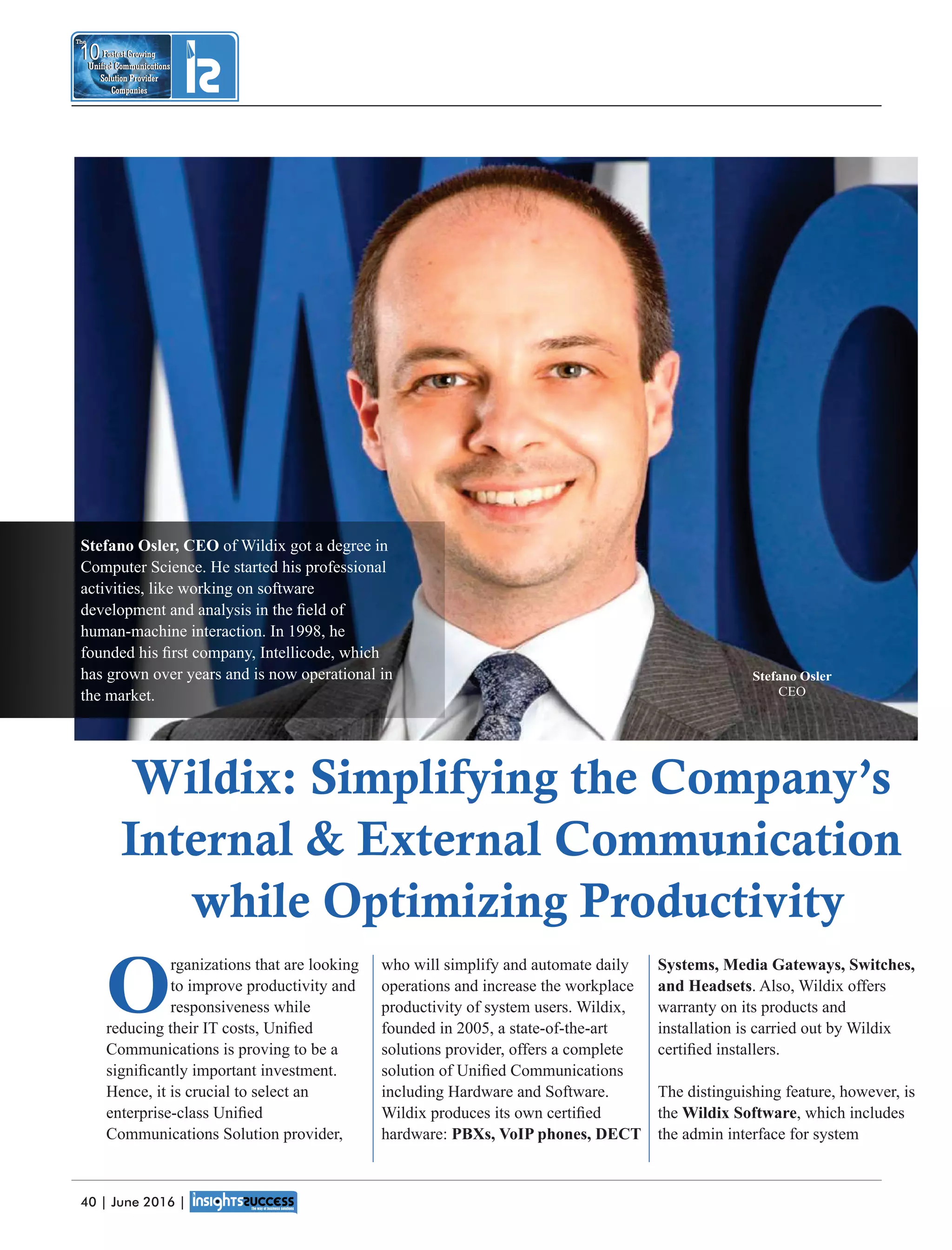 Systems, Media Gateways, Switches,
and Headsets. Also, Wildix offers
warranty on its products and
installation is carried out by Wildix
certiﬁed installers.
The distinguishing feature, however, is
the Wildix Software, which includes
the admin interface for system
who will simplify and automate daily
operations and increase the workplace
productivity of system users. Wildix,
founded in 2005, a state-of-the-art
solutions provider, offers a complete
solution of Uniﬁed Communications
including Hardware and Software.
Wildix produces its own certiﬁed
hardware: PBXs, VoIP phones, DECT
O
rganizations that are looking
to improve productivity and
responsiveness while
reducing their IT costs, Uniﬁed
Communications is proving to be a
signiﬁcantly important investment.
Hence, it is crucial to select an
enterprise-class Uniﬁed
Communications Solution provider,
Stefano Osler
CEO
Wildix: Simplifying the Company’s
Internal  External Communication
while Optimizing Productivity
Fastest Growing
Unied Communications
Solution Provider
Companies
10
The
Fastest Growing
Unied Communications
Solution Provider
Companies
10
The
Stefano Osler, CEO of Wildix got a degree in
Computer Science. He started his professional
activities, like working on software
development and analysis in the ﬁeld of
human-machine interaction. In 1998, he
founded his ﬁrst company, Intellicode, which
has grown over years and is now operational in
the market.
40 | June 2016 |
 