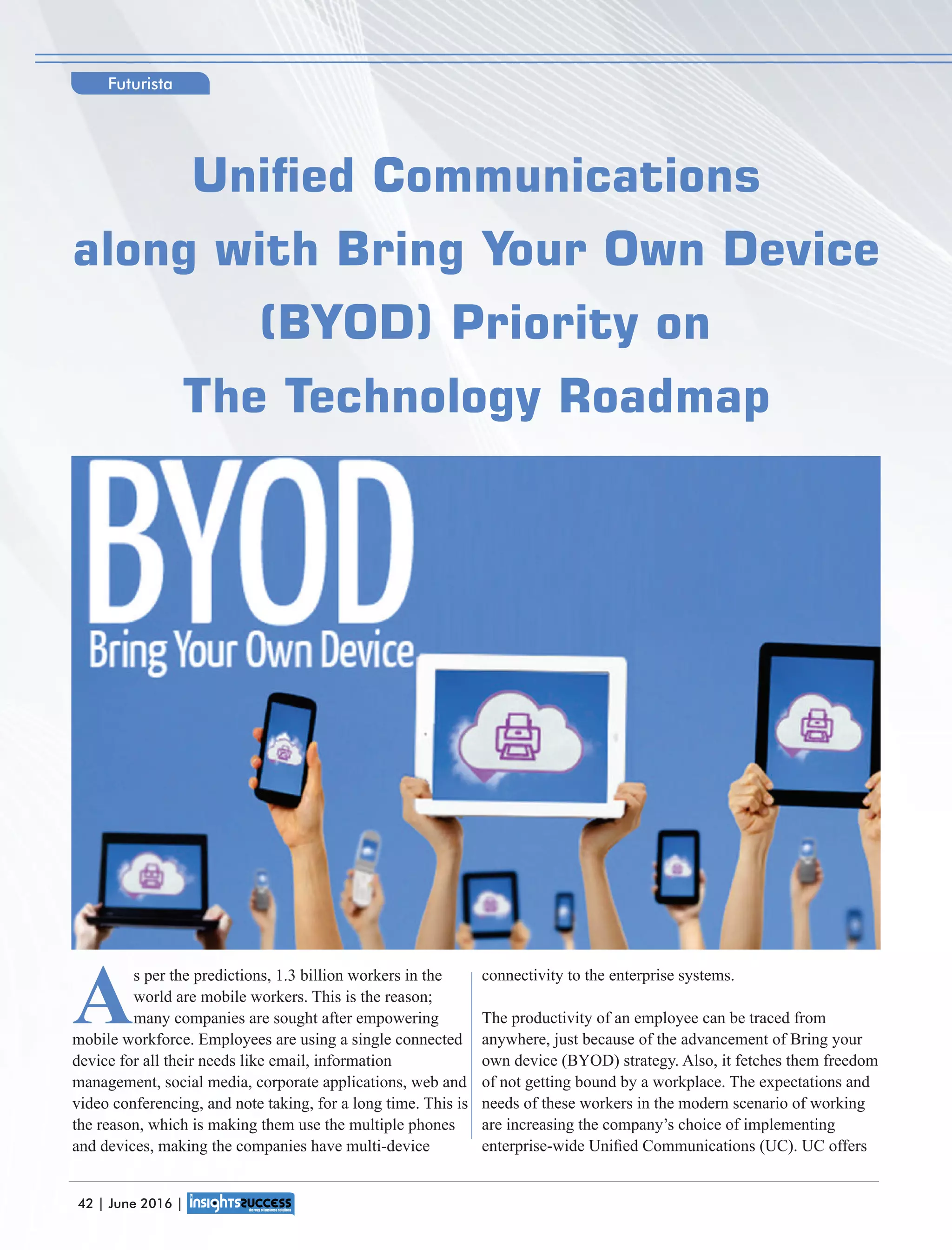 A
s per the predictions, 1.3 billion workers in the
world are mobile workers. This is the reason;
many companies are sought after empowering
mobile workforce. Employees are using a single connected
device for all their needs like email, information
management, social media, corporate applications, web and
video conferencing, and note taking, for a long time. This is
the reason, which is making them use the multiple phones
and devices, making the companies have multi-device
connectivity to the enterprise systems.
The productivity of an employee can be traced from
anywhere, just because of the advancement of Bring your
own device (BYOD) strategy. Also, it fetches them freedom
of not getting bound by a workplace. The expectations and
needs of these workers in the modern scenario of working
are increasing the company’s choice of implementing
enterprise-wide Uniﬁed Communications (UC). UC offers
Unied Communications
along with Bring Your Own Device
(BYOD) Priority on
The Technology Roadmap
Futurista
42 | June 2016 |
 