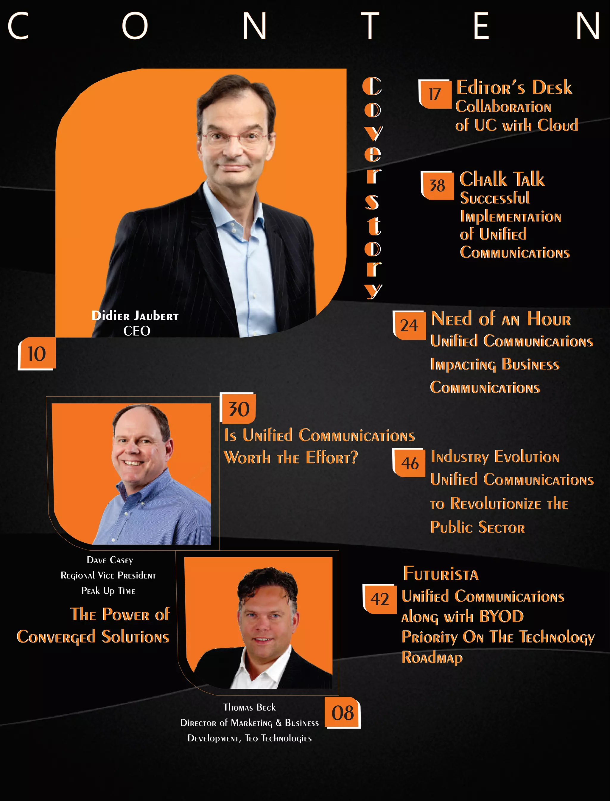 Didier Jaubert
CEO
C
o
v
e
r
s
t
o
r
y
C
o
v
e
r
s
t
o
r
y
Dave Casey
Regional Vice President
Peak Up Time
Is Unied Communications
Worth the Effort?
Is Unied Communications
Worth the Effort?
Thomas Beck
Director of Marketing  Business
Development, Teo Technologies
The Power of
Converged Solutions
The Power of
Converged Solutions
C O N T E N
Unied Communications
to Revolutionize the
Public Sector
Industry Evolution
Unied Communications
to Revolutionize the
Public Sector
Industry Evolution46
30
Successful
Implementation
of Unied
Communications
Chalk Talk
Successful
Implementation
of Unied
Communications
Chalk Talk38
08
10
Collaboration
of UC with Cloud
Editor’s Desk
Collaboration
of UC with Cloud
Editor’s Desk17
Unied Communications
Impacting Business
Communications
Need of an Hour
Unied Communications
Impacting Business
Communications
Need of an Hour24
FuturistaFuturista
42 Unied Communications
along with BYOD
Priority On The Technology
Roadmap
Unied Communications
along with BYOD
Priority On The Technology
Roadmap
 
