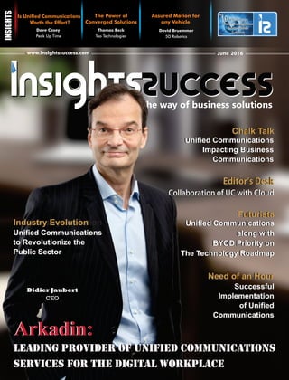 The way of business solutions
June 2016www.insightssuccess.com
Is Unied Communications
Worth the Effort?
Dave Casey
Peak Up Time
The Power of
Converged Solutions
Thomas Beck
Teo Technologies
Fastest Growing
Unied Communications
Solution Provider
Companies
10
The
Fastest Growing
Unied Communications
Solution Provider
Companies
10
The
Assured Motion for
any Vehicle
David Bruemmer
5D Robotics
Didier Jaubert
CEO
Arkadin:Arkadin:
EditorʼsDeskEditorʼsDesk
CollaborationofUCwithCloudCollaborationofUCwithCloud
Uniﬁed Communications
Impacting Business
Communications
Uniﬁed Communications
Impacting Business
Communications
Chalk TalkChalk Talk
Need of an HourNeed of an Hour
Successful
Implementation
of Uniﬁed
Communications
Successful
Implementation
of Uniﬁed
Communications
FuturistaFuturista
Uniﬁed Communications
along with
BYOD Priority on
The Technology Roadmap
Uniﬁed Communications
along with
BYOD Priority on
The Technology Roadmap
Industry EvolutionIndustry Evolution
Uniﬁed Communications
to Revolutionize the
Public Sector
Uniﬁed Communications
to Revolutionize the
Public Sector
LEADING PROVIDER OF UNIFIED COMMUNICATIONS
SERVICES FOR THE DIGITAL WORKPLACE
LEADING PROVIDER OF UNIFIED COMMUNICATIONS
SERVICES FOR THE DIGITAL WORKPLACE
 