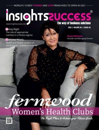 The Right Place to Achieve your Fitness Goals.
Diana Williams
Founder and Managing Director
Womenʼs Health Clubs
www.insightssuccess.com
2021 | VOLUME-04 | ISSUE-02
WORLD'S 10 BEST AND FRANCHISES TO OPEN IN 2021
FITNESS GYM
Eating Right
The role of appropriate
nutrition in a ﬁtness regime
Consume Wisely
Health and ﬁtness content on
social media – a boon or a bane?
 