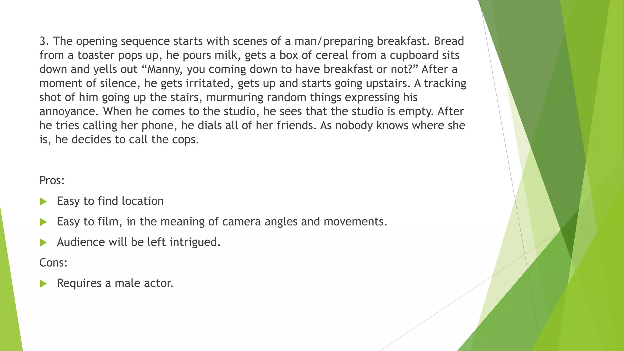 3. The opening sequence starts with scenes of a man/preparing breakfast. Bread
from a toaster pops up, he pours milk, gets a box of cereal from a cupboard sits
down and yells out “Manny, you coming down to have breakfast or not?” After a
moment of silence, he gets irritated, gets up and starts going upstairs. A tracking
shot of him going up the stairs, murmuring random things expressing his
annoyance. When he comes to the studio, he sees that the studio is empty. After
he tries calling her phone, he dials all of her friends. As nobody knows where she
is, he decides to call the cops.
Pros:
 Easy to find location
 Easy to film, in the meaning of camera angles and movements.
 Audience will be left intrigued.
Cons:
 Requires a male actor.
 
