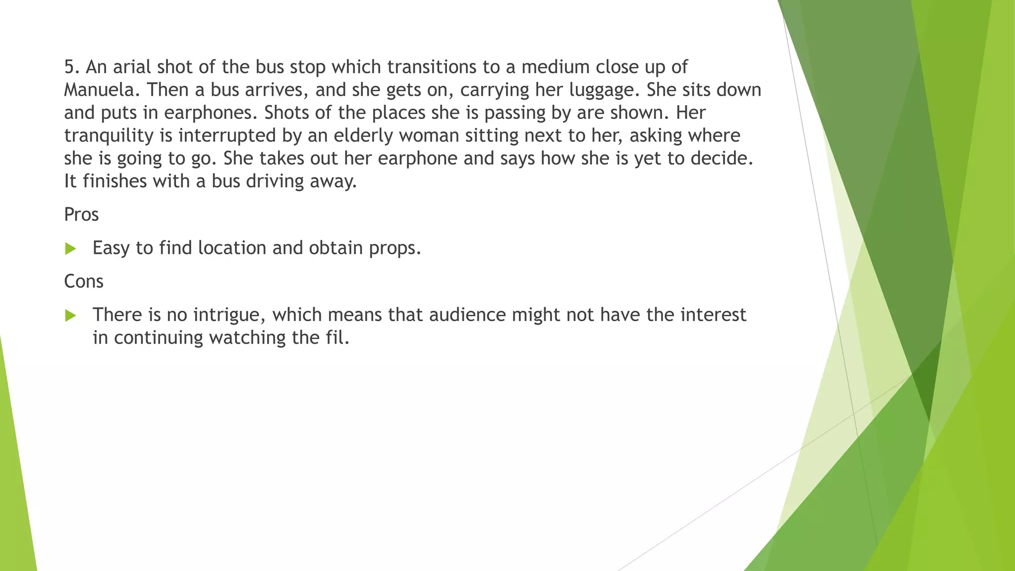 5. An arial shot of the bus stop which transitions to a medium close up of
Manuela. Then a bus arrives, and she gets on, carrying her luggage. She sits down
and puts in earphones. Shots of the places she is passing by are shown. Her
tranquility is interrupted by an elderly woman sitting next to her, asking where
she is going to go. She takes out her earphone and says how she is yet to decide.
It finishes with a bus driving away.
Pros
 Easy to find location and obtain props.
Cons
 There is no intrigue, which means that audience might not have the interest
in continuing watching the fil.
 