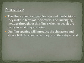  The film is about two peoples lives and the decisions 
they make in terms of their carers. The underlying 
message throughout this film is whether people are 
happy in what they are doing. 
 Our film opening will introduce the characters and 
show a little bit about what they do in their day at work 
 