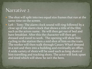  The shot will split into two equal size frames that run at the 
same time on the screen. 
 Left – Tony: The alarm clock sound will ring followed by a 
close up of the alarm clock that shows a title of the film 
such as the actors name. He will then get out of bed and 
have breakfast. After this the character will then get 
dressed and travel to work. The opening will show him 
cycling to the station then a mid shot of him on the train. 
The worker will then walk through Canary Wharf dressed 
in a suit and then into a building and eventually an office. 
A wide variety of shots will be used such as long shots of 
him travelling and tracking shots. The actor will look upset 
and tired which will show he isn’t the hero. 
 