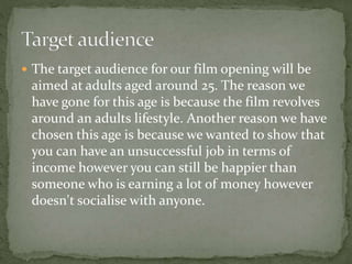  The target audience for our film opening will be 
aimed at adults aged around 25. The reason we 
have gone for this age is because the film revolves 
around an adults lifestyle. Another reason we have 
chosen this age is because we wanted to show that 
you can have an unsuccessful job in terms of 
income however you can still be happier than 
someone who is earning a lot of money however 
doesn't socialise with anyone. 
 