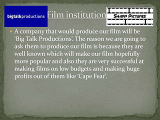  A company that would produce our film will be 
‘Big Talk Productions’. The reason we are going to 
ask them to produce our film is because they are 
well known which will make our film hopefully 
more popular and also they are very successful at 
making films on low budgets and making huge 
profits out of them like ‘Cape Fear’. 
 