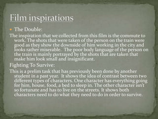  The Double: 
The inspiration that we collected from this film is the commute to 
work. The shots that were taken of the person on the train were 
good as they show the downside of him working in the city and 
looks rather miserable. The poor body language of the person on 
the train is mainly portrayed by the shots that are taken that 
make him look small and insignificant. 
Fighting To Survive: 
This is a prelim task that has previously been done by another 
student in a past year. It shows the idea of contrast between two 
different types of characters. One character has everything going 
for him, house, food, a bed to sleep in. The other character isn’t 
so fortunate and has to live on the streets. It shows both 
characters need to do what they need to do in order to survive. 
 