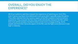 OVERALL, DIDYOU ENJOYTHE
EXPERIENCE?
All of our audience said they enjoyed the experience of watching our short film,
even if some may have misunderstood it and some didn’t typically enjoy the genre.
They often claimed that the mystery aspect of the film created a more immersive
experience. They enjoyed the fact they could individually interpret the film rather
than have all the answers handed to them at the end in a happy ending. Some
people said that their favourite aspect of the film was the fight scene because it was
high in intensity.
 