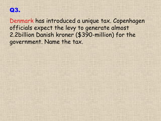Denmark  has introduced a unique tax. Copenhagen officials expect the levy to generate almost 2.2billion Danish kroner ($390-million) for the government. Name the tax. Q3. 