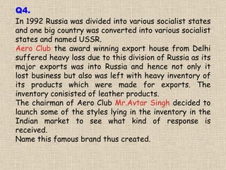 In 1992 Russia was divided into various socialist states and one big country was converted into various socialist states and named USSR. Aero Club  the award winning export house from Delhi suffered heavy loss due to this division of Russia as its major exports was into Russia and hence not only it lost business but also was left with heavy inventory of its products which were made for exports. The inventory conisisted of leather products. The chairman of Aero Club  Mr.Avtar Singh  decided to launch some of the styles lying in the inventory in the Indian market to see what kind of response is received. Name this famous brand thus created. Q4. 
