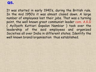 It was started in early 1940’s, during the British rule. In the mid 1950’s it was almost closed down. A large number of employees lost their jobs. That was a turning point, the well known great communist leader  com. A.K.G  ( Ayillyath Kuttiari Gopalan Nambiar ) took over the leadership of the said employees and organized Societies all over India in different states. Identify the well known brand/organisation  thus established. Q5. 