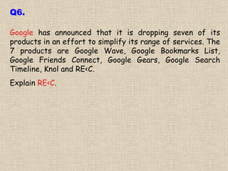 Google  has announced that it is dropping seven of its products in an effort to simplify its range of services. The 7 products are Google Wave, Google Bookmarks List, Google Friends Connect, Google Gears, Google Search Timeline, Knol and RE<C.  Explain  RE<C . Q6. 