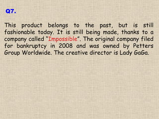 This product belongs to the past, but is still fashionable today. It is still being made, thanks to a company called “ Impossible ”. The original company filed for bankruptcy in 2008 and was owned by Petters Group Worldwide. The creative director is Lady GaGa. Q7. 