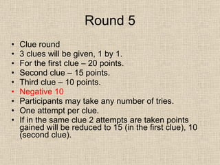Round 5 Clue round 3 clues will be given, 1 by 1. For the first clue – 20 points. Second clue – 15 points. Third clue – 10 points. Negative 10 Participants may take any number of tries.  One attempt per clue. If in the same clue 2 attempts are taken points gained will be reduced to 15 (in the first clue), 10 (second clue). 