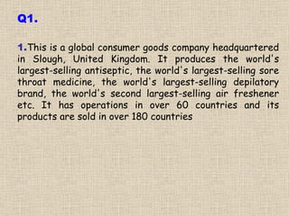 1. This is a global consumer goods company headquartered in Slough, United Kingdom. It produces the world's largest-selling antiseptic, the world's largest-selling sore throat medicine, the world's largest-selling depilatory brand, the world's second largest-selling air freshener etc. It has operations in over 60 countries and its products are sold in over 180 countries Q1. 