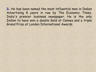 2.  He has been named the most influential man in Indian Advertising 8 years in row by The Economic Times, India's premier business newspaper. He is the only Indian to have won a double Gold at Cannes and a triple Grand Prize at London International Awards. 