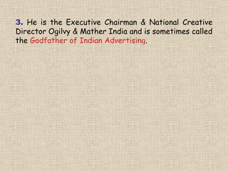 3.   He   is the Executive Chairman & National Creative Director Ogilvy & Mather India and is sometimes called the  Godfather of Indian Advertising . 