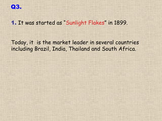 1.  It was started as “ Sunlight Flakes ” in 1899.  Today, it  is the market leader in several countries including Brazil, India, Thailand and South Africa. Q3. 