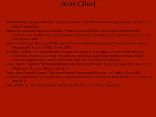 Work Cited

"Movie Ratings | Paragon Theaters." Paragon Theaters | The Ultimate Movie Going Experience. N.p., n.d.
     Web. 21 May 2012.
Allday, Erin, and San Francisco Chronicle. "What new ways will iPad users find to hurt themselves? -
     seattlepi.com." Seattle news, sports, events, entertainment | seattlepi.com - seattlepi.com. N.p., n.d.
     Web. 21 May 2012.
"Animas Forks Hotel : Black and White : Dave Showalter Nature Photography." Dave Showalter Nature
     Photography. N.p., n.d. Web. 21 May 2012.
"BARNES & NOBLE | 11th Hour (Women's Murder Club Series #11) by James Patterson, Little, Brown &
     Company | NOOK Book (eBook), Paperback, Hardcover, Audiobook." Barnes & Noble - Books,
     Textbooks, eBooks, Toys, Games, DVDs and More. N.p., n.d. Web. 21 May 2012.
Chen, Brian X.. "Apple's iPad Will Read Books Out Loud, Support Free E-Books | Gadget Lab | Wired.com."
     Wired.com . N.p., n.d. Web. 21 May 2012.
"IMDb: Most Popular TV Series." The Internet Movie Database (IMDb). N.p., n.d. Web. 21 May 2012.
Longshore, Katherinine. "vancie917 Â« Not Another Book Blog." Not Another Book Blog. N.p., n.d. Web. 21
     May 2012.
Pierz, Mariola M.. "bronze Sculptures." Mariola M. Pierz. N.p., n.d. Web. 21 May 2012.
 