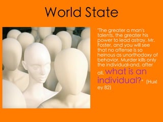 World State
       "The greater a man's
       talents, the greater his
       power to lead astray. Mr.
       Foster, and you will see
       that no offense is so
       heinous as unorthodoxy of
       behavior. Murder kills only
       the individual-and, after
         what is an
       all,
       individual?”(Huxl
       ey 82)
 