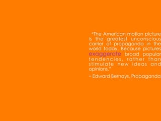 “The American motion picture
is the greatest unconscious
carrier of propaganda in the
world today. Because pictures
exaggerate broad popular
tendencies, rather than
stimulate new ideas and
opinions.”
– Edward Bernays, Propaganda
 