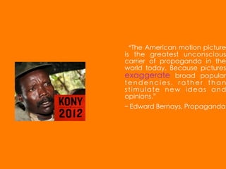 “The American motion picture
is the greatest unconscious
carrier of propaganda in the
world today. Because pictures
exaggerate broad popular
tendencies, rather than
stimulate new ideas and
opinions.”
– Edward Bernays, Propaganda
 