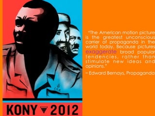 “The American motion picture
is the greatest unconscious
carrier of propaganda in the
world today. Because pictures
exaggerate broad popular
tendencies, rather than
stimulate new ideas and
opinions.”
– Edward Bernays, Propaganda
 