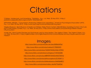 Citations
"Children, Adolescents, and Advertising ." Pediatrics . N.p., n.d. Web. 20 May 2012. <http://
pediatrics.aappublications.org/content/118/6/2563.full>.

DITTMANN, MELISSA. " Consumerism--Protecting children from advertising ." American Psychological Association (APA) .
N.p., n.d. Web. 20 May 2012. <http://www.apa.org/monitor/jun04/protecting.aspx>.

"Media Influence - Bad Influence of Media on Children." Baby Photo Contest | $25,000 Baby Modeling Contest | The Cute
Kid™ Child & Baby Contest. N.p., n.d. Web. 20 May 2012. <http://www.thecutekid.com/parenting/children-media-
influence.php>.

model, this. "Mind Control Theories and Techniques used by Mass Medias | The Vigilant Citizen." The Vigilant Citizen. N.p.,
n.d. Web. 20 May 2012. <http://vigilantcitizen.com/vigilantreport/mind-control-theories-and-techniques-used-by-mass-
media/>.



                                                  Images:
                                http://www.flickr.com/photos/lincoln-tee/5828626956/

                                  http://www.flickr.com/photos/makiwi/2179850329/

                              http://www.flickr.com/photos/7422037@N06/4346137093/

                               http://www.flickr.com/photos/cyclingbox/7187252328/

                             http://www.flickr.com/photos/68895907@N03/6960723076/

                              http://www.flickr.com/photos/jeffyoungstrom/221834911/

                              http://www.flickr.com/photos/bibliorebreanu/5640364807/

                                http://www.flickr.com/photos/matias_dq/3677564956/
 