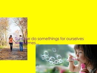 Sure we do somethings for ourselves
sometimes...
 