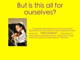 But is this all for
  ourselves?

    ... “complete disappearance of summer jobs,”
    especially among upper-income applicants who
    opted for “decorative” internships at
    places like investment banks, where they could
    work with friends of their parents. -NYtimes
 