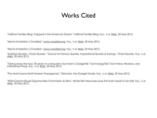 Works Cited

"Fulltime Families Blog: Trapped in the American Dream." Fulltime Families Blog. N.p., n.d. Web. 20 May 2012.


"Island of Isolation | Crosstied." www.crosstied.org. N.p., n.d. Web. 20 May 2012.


"Island of Isolation | Crosstied." www.crosstied.org. N.p., n.d. Web. 20 May 2012.

"Isolation Quotes :: Finest Quotes ." Source for Famous Quotes, Inspirational Quotes & Sayings :: Finest Quotes. N.p., n.d.
Web. 20 May 2012.


"Taking away the toys: 30 years no computer is too harsh | GadgeTell." TechnologyTell | Tech News, Reviews, and
Interesting Things. N.p., n.d. Web. 20 May 2012.


"The Most Insane North Korean Propaganda." Gizmodo, the Gadget Guide. N.p., n.d. Web. 20 May 2012.


"WSN-Column-Equal Opportunities Commission & Sikhs." World Sikh News-because the truth needs to be told. N.p., n.d.
Web. 20 May 2012.
 