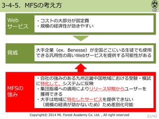 Copyright© 2014 Mt. Forest Academy Co. Ltd. , All right reserved
3-4-5．MFSの考え方
Web
サービス
・コストの大部分が固定費
・規模の経済性が効きやすい
脅威
大手企業（ex．Benesse）が全国どこにいる生徒でも使用
できる汎用性の高いWebサービスを提供する可能性がある
MFSの
強み
・自社の強みのある九州近畿中国地域における受験・模試
に特化して、システムに反映
・集団指導への適用によりリリース早期からユーザーを
獲得できる
・大手は地域に特化したサービスを提供できない
（規模の経済が効かないため）ため差別化可能
21/42
 