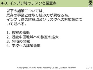 Copyright© 2014 Mt. Forest Academy Co. Ltd. , All right reserved
4-3. インプリ時のリスクと留意点
以下の施策については、
既存の事業とは取り組み方が異なる為、
インプリ時の留意点及びリスクへの対応策につ
いて述べる。
1. 教室の撤退
2. 近畿中国地域への教室の拡大
3. MFSの開発
4. 学校への講師派遣
27/42
 