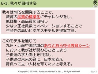Copyright© 2014 Mt. Forest Academy Co. Ltd. , All right reserved
6-1. 我々が目指す姿
我々はMFSを開発することで、
教育の品質の標準化にチャレンジをし、
低価格・高品質を目指し
少ない正社員数でオペレーションすることで
生産性の高いビジネスモデルを提案する。
このモデルを通じて
九州・近畿中国地域のありとあらゆる教育シーン
において我が社が関わることにより
子供達の学力向上を目指し、
子供達の未来の為に、日本を支え
背負って立つ人材を育てたいと考える。
41/42
 