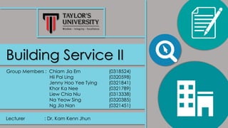 Building Service II
Group Members : Chiam Jia Ern (0318524)
Hii Pai Ling (0320598)
Jenny Hoo Yee Tying (0321841)
Khor Ka Nee (0321789)
Liew Chia Niu (0313338)
Na Yeow Sing (0320385)
Ng Jia Nan (0321451)
Lecturer : Dr. Kam Kenn Jhun
 