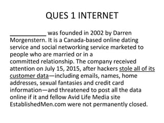 QUES 1 INTERNET
___________ was founded in 2002 by Darren
Morgenstern. It is a Canada-based online dating
service and social networking service marketed to
people who are married or in a
committed relationship. The company received
attention on July 15, 2015, after hackers stole all of its
customer data—including emails, names, home
addresses, sexual fantasies and credit card
information—and threatened to post all the data
online if it and fellow Avid Life Media site
EstablishedMen.com were not permanently closed.
 
