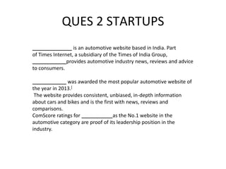 QUES 2 STARTUPS
______________ is an automotive website based in India. Part
of Times Internet, a subsidiary of the Times of India Group,
____________provides automotive industry news, reviews and advice
to consumers.
____________ was awarded the most popular automotive website of
the year in 2013.[
The website provides consistent, unbiased, in-depth information
about cars and bikes and is the first with news, reviews and
comparisons.
ComScore ratings for ___________as the No.1 website in the
automotive category are proof of its leadership position in the
industry.
 