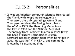 QUES 2: Personalities
• X was an American computer scientist. He created
the Y and, with long-time colleague Ken
Thompson, the Unix operating system .X and
Thompson received the Turing Award from
the ACM in 1983, the Hamming Medal from
the IEEE in 1990 and the National Medal of
Technology from President Clinton in 1999. X was
the head of Lucent Technologies System
Software Research Department when he retired in
2007. He was the "R" in K&R C, and commonly
known by his username dmr.
 