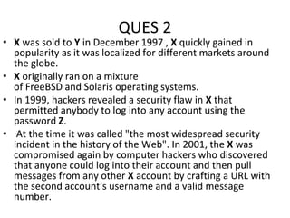 QUES 2
• X was sold to Y in December 1997 , X quickly gained in
popularity as it was localized for different markets around
the globe.
• X originally ran on a mixture
of FreeBSD and Solaris operating systems.
• In 1999, hackers revealed a security flaw in X that
permitted anybody to log into any account using the
password Z.
• At the time it was called "the most widespread security
incident in the history of the Web". In 2001, the X was
compromised again by computer hackers who discovered
that anyone could log into their account and then pull
messages from any other X account by crafting a URL with
the second account's username and a valid message
number.
 