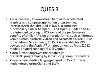 QUES 3
• X is a low-level, low-overhead hardware-accelerated
graphics and compute application programming
interface(API) that debuted in iOS 8. It combines
functionality similar to OpenGL and OpenCL under one API.
It is intended to bring to iOS some of the performance
benefits of similar APIs on other platforms, such as Khronos
Group's cross-platform Vulkan and Microsoft's Direct3D 12
for Windows. Since June 8, 2015, X is available for iOS
devices using the Apple A7 or later, as well as Macs (2012
models or later) running OS X El Capitan.
• X also further improves the capabilities
of GPGPU programming by introducing compute shaders.
• X uses a new shading language based on C++11; this is
implemented using Clang and LLVM.
 